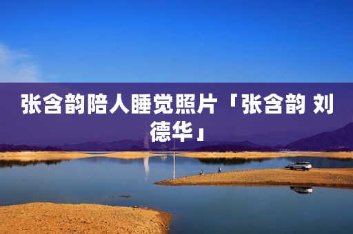 张含韵陪人睡觉照片「张含韵 刘德华」