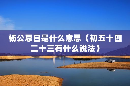 杨公忌日是什么意思（初五十四二十三有什么说法）