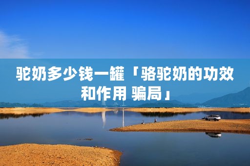 驼奶多少钱一罐「骆驼奶的功效和作用 骗局」