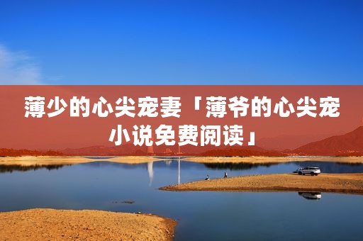 薄少的心尖宠妻「薄爷的心尖宠小说免费阅读」