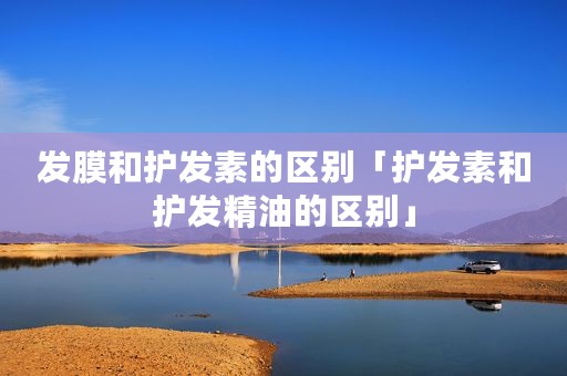 发膜和护发素的区别「护发素和护发精油的区别」