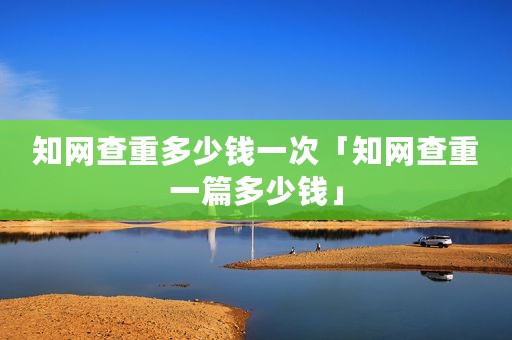 知网查重多少钱一次「知网查重一篇多少钱」