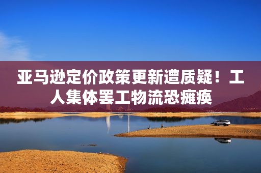 亚马逊定价政策更新遭质疑！工人集体罢工物流恐瘫痪