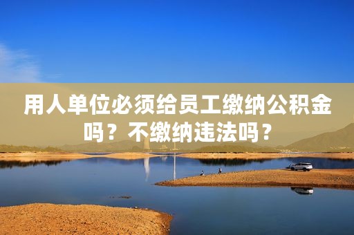 用人单位必须给员工缴纳公积金吗？不缴纳违法吗？