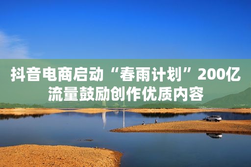 抖音电商启动“春雨计划”200亿流量鼓励创作优质内容 抖音电商启动“春雨计划”200亿流量鼓励创作优质内容