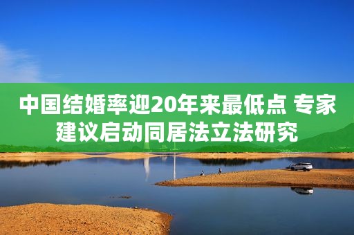 中国结婚率迎20年来最低点 专家建议启动同居法立法研究 中国结婚率迎20年来最低点 专家建议启动同居法立法研究