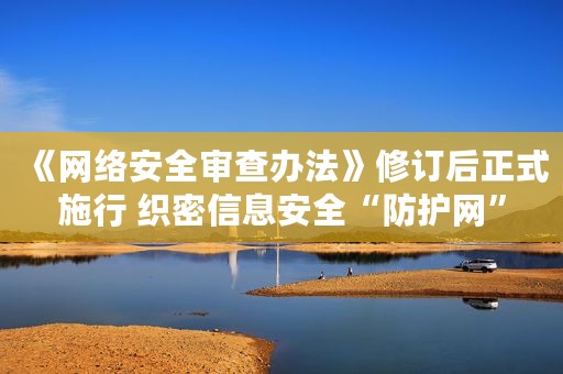 《网络安全审查办法》修订后正式施行 织密信息安全“防护网”