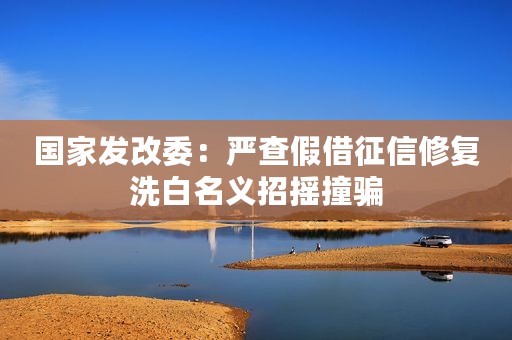 国家发改委：严查假借征信修复洗白名义招摇撞骗