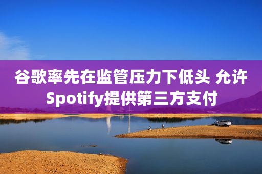 谷歌率先在监管压力下低头 允许Spotify提供第三方支付