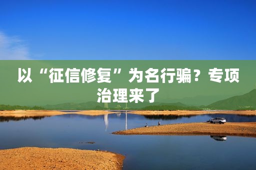 以“征信修复”为名行骗?专项治理来了 以“征信修复”为名行骗?专项治理来了