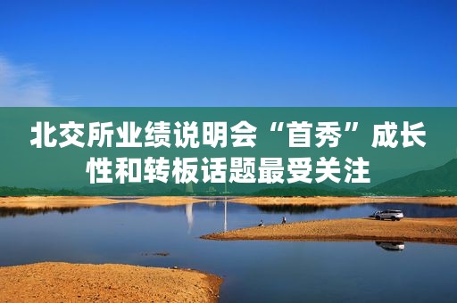 北交所业绩说明会“首秀”成长性和转板话题最受关注 北交所业绩说明会“首秀”成长性和转板话题最受关注