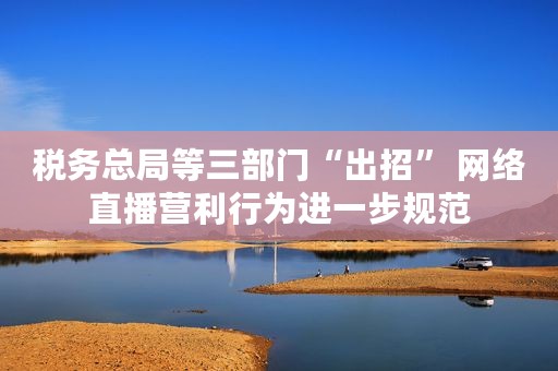 税务总局等三部门“出招” 网络直播营利行为进一步规范 税务总局等三部门“出招” 网络直播营利行为进一步规范