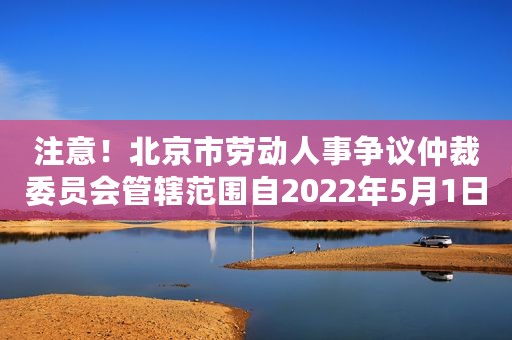 注意!北京市劳动人事争议仲裁委员会管辖范围自2022年5月1日起进行调整,快来了解 注意!北京市劳动人事争议仲裁委员会管辖范围自2022年5月1日起进行调整,快来了解