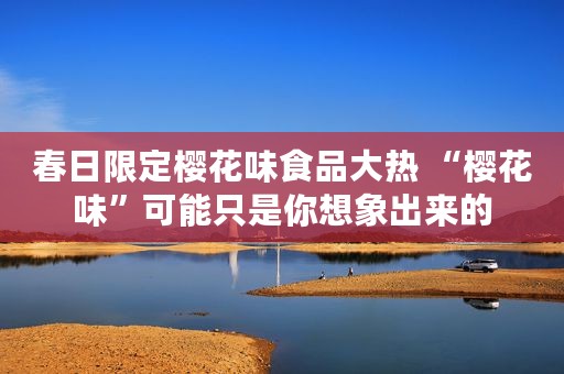 春日限定樱花味食品大热 “樱花味”可能只是你想象出来的