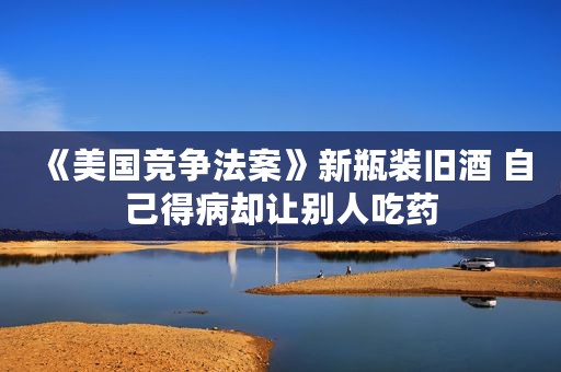 《美国竞争法案》新瓶装旧酒 自己得病却让别人吃药