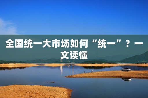 全国统一大市场如何“统一”？一文读懂