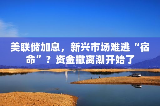 美联储加息，新兴市场难逃“宿命”？资金撤离潮开始了