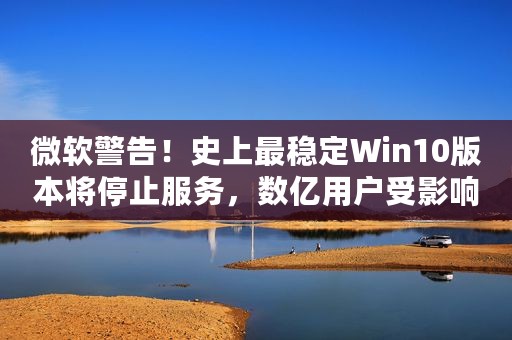 微软警告！史上最稳定Win10版本将停止服务，数亿用户受影响