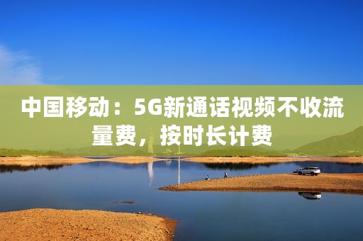 中国移动：5G新通话视频不收流量费，按时长计费