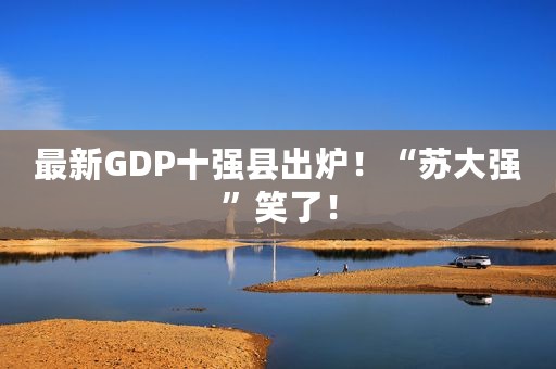 最新GDP十强县出炉！“苏大强”笑了！