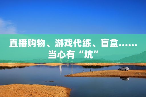 直播购物、游戏代练、盲盒……当心有“坑”