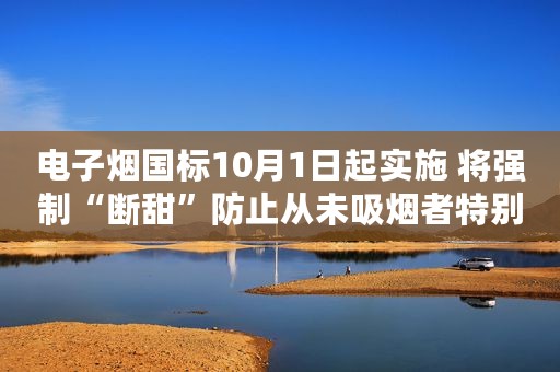 电子烟国标10月1日起实施 将强制“断甜”防止从未吸烟者特别是青少年成为吸烟人群