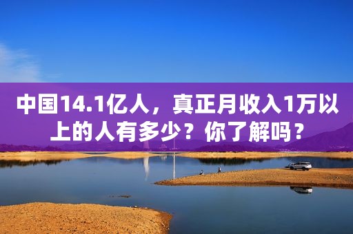 中国14.1亿人，真正月收入1万以上的人有多少？你了解吗？