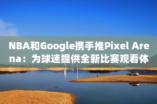 NBA和Google携手推Pixel Arena：为球迷提供全新比赛观看体验