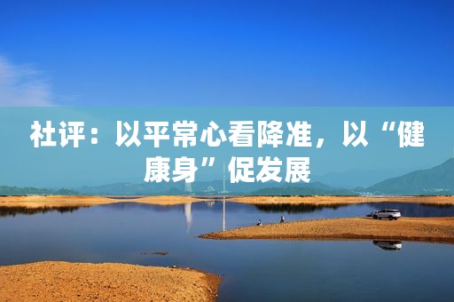 社评：以平常心看降准，以“健康身”促发展