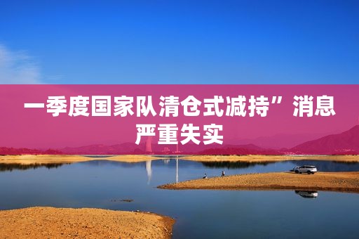 一季度国家队清仓式减持”消息严重失实