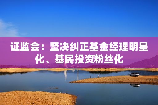 证监会：坚决纠正基金经理明星化、基民投资粉丝化