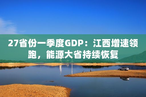27省份一季度GDP：江西增速领跑，能源大省持续恢复