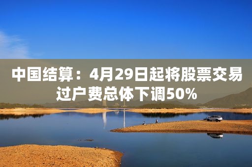 中国结算：4月29日起将股票交易过户费总体下调50%