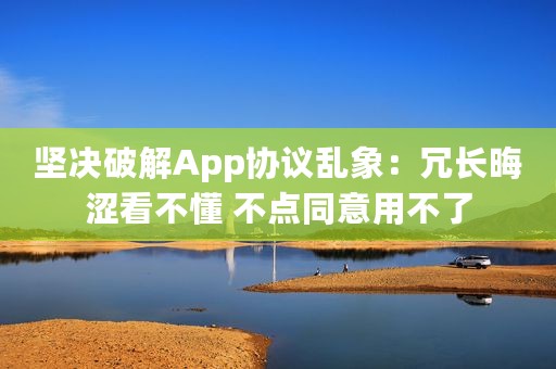 坚决破解App协议乱象：冗长晦涩看不懂 不点同意用不了