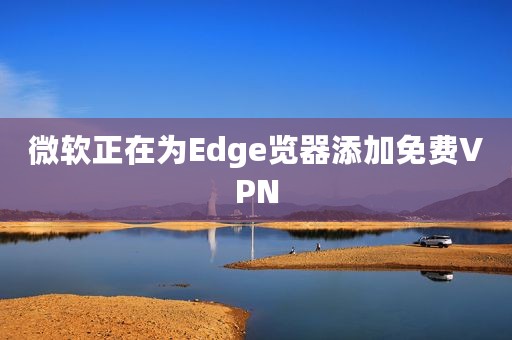 微软正在为Edge览器添加免费VPN