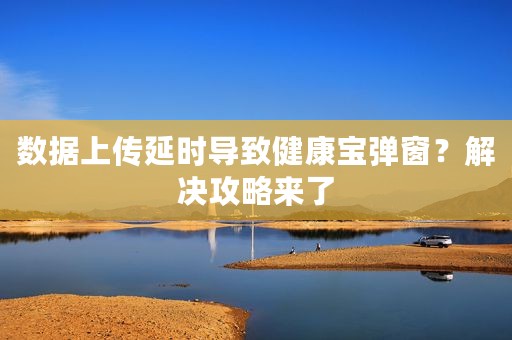 数据上传延时导致健康宝弹窗？解决攻略来了