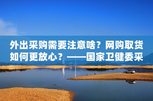 外出采购需要注意啥？网购取货如何更放心？——国家卫健委采购防护小贴士来了