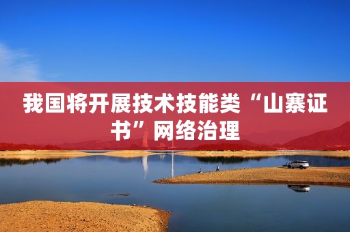 我国将开展技术技能类“山寨证书”网络治理