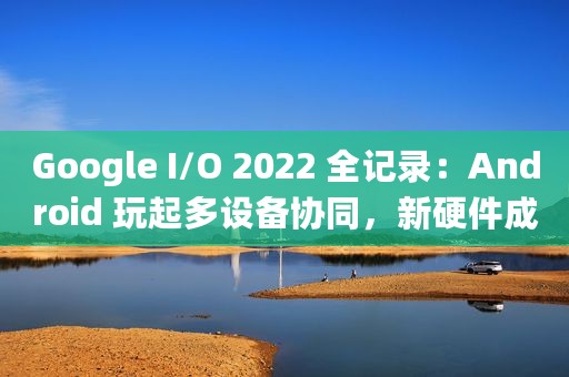 Google I/O 2022 全记录：Android 玩起多设备协同，新硬件成全场主角