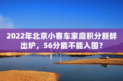 2022年北京小客车家庭积分新鲜出炉，56分能不能入围？