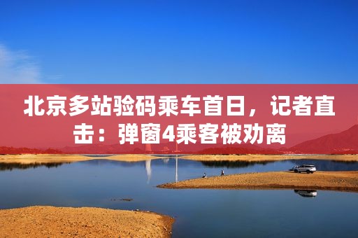 北京多站验码乘车首日，记者直击：弹窗4乘客被劝离