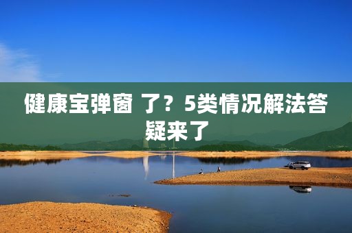 健康宝弹窗 了？5类情况解法答疑来了