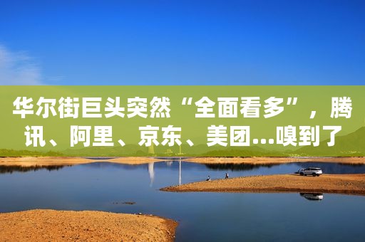 华尔街巨头突然“全面看多”，腾讯、阿里、京东、美团…嗅到了什么？全球最大对冲基金大举抄底