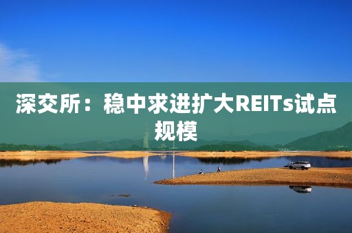 深交所：稳中求进扩大REITs试点规模