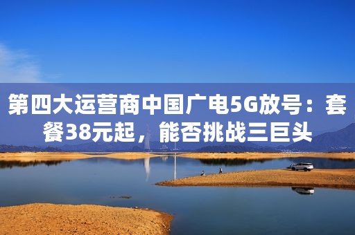 第四大运营商中国广电5G放号：套餐38元起，能否挑战三巨头