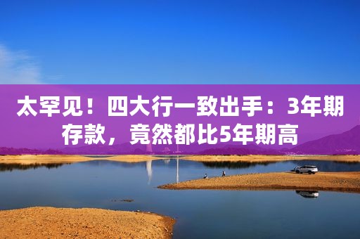 太罕见！四大行一致出手：3年期存款，竟然都比5年期高