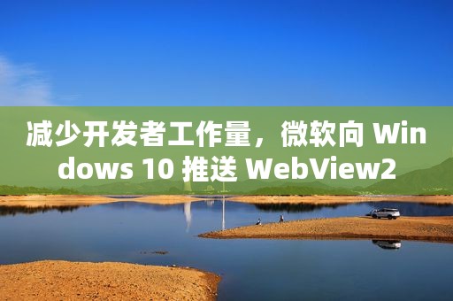 减少开发者工作量，微软向 Windows 10 推送 WebView2