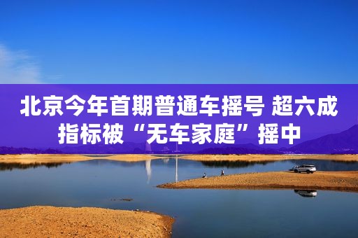 北京今年首期普通车摇号 超六成指标被“无车家庭”摇中