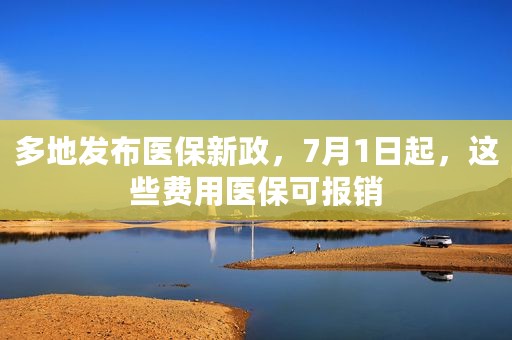 多地发布医保新政，7月1日起，这些费用医保可报销