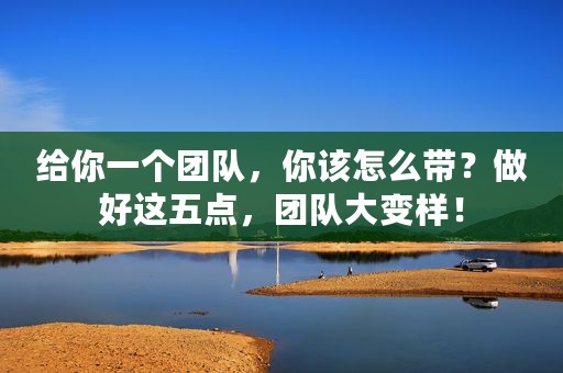 给你一个团队，你该怎么带？做好这五点，团队大变样！